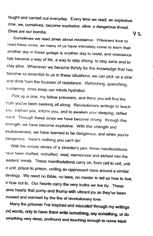 taught and carried out everyday. Every time we read, an explosive Zine, we, ourselves, become explosive, alive, a dangerous threat, Zines are our bombs. Yz  Sometimes we read zines about resistance. Prisoners love to 7634 these zines, as many of us have infimately come 10 learn that another day in these gulags is another day to resist, and resistance has become a way of life, a way to stay strong. 10 stay sane and o stay alive. Whenever we become thirsty for this knowledge that has become so essential 1o us in these situations, we can pick up a zine 09 diink from the fountain of resistance. Refreshing, quenching, Sustaining. zines keep our minds hydrated.  Pick up a zine. my fellow prisoners, and there you will find the ruth you’ve been seeking all along. Revolutionary wiitings to teach You. nsiruct you, inform you, and to awaken your sieeping, stifled mind. Thiough these zines we have become strong. through ihis strength. we have become explosive. With this strength ang explosiveness, we have learned to be dangerous, and when you’re dangerous: there’s nothing you can’t do!  With the simple stroke of a Zinester’s pen, these ‘manifestations nave been drafted, redrafied, read, memorized and etched into the eaders’ minds. These manifestations carry on, from cell fo cell, unit o unit,prison to prison. uniting an oppressed ciass around a similar deology. We need no Bible, no laws, no master o fellus how 1o ive, o how not 0. Our hearts carry the very truths we live by. These ame hearts that pump and thump with vibrant joy as they\ve been oused and warmed by the fire of revolutionary love.  Many the prisoner ’ve inspired and educated through my writings nd words, only to have them write something, say something, or do  ‘©omething very deep, profound and touching enough to come back 